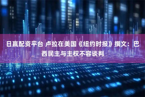 日赢配资平台 卢拉在美国《纽约时报》撰文：巴西民主与主权不容谈判