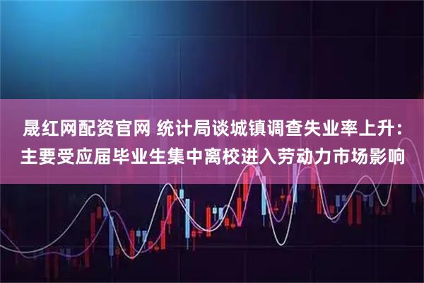 晟红网配资官网 统计局谈城镇调查失业率上升：主要受应届毕业生集中离校进入劳动力市场影响