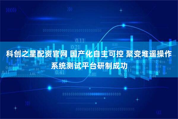科创之星配资官网 国产化自主可控 聚变堆遥操作系统测试平台研制成功