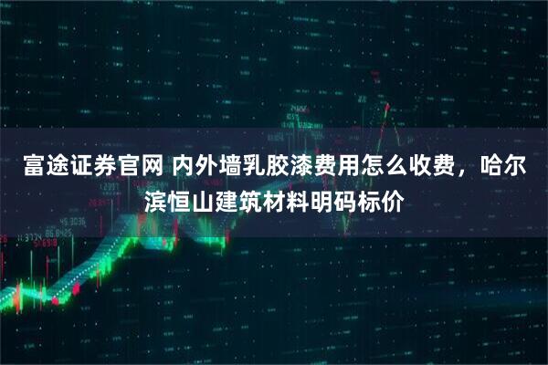 富途证券官网 内外墙乳胶漆费用怎么收费，哈尔滨恒山建筑材料明码标价
