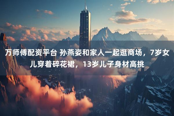 万师傅配资平台 孙燕姿和家人一起逛商场，7岁女儿穿着碎花裙，13岁儿子身材高挑