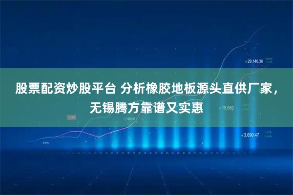 股票配资炒股平台 分析橡胶地板源头直供厂家，无锡腾方靠谱又实惠
