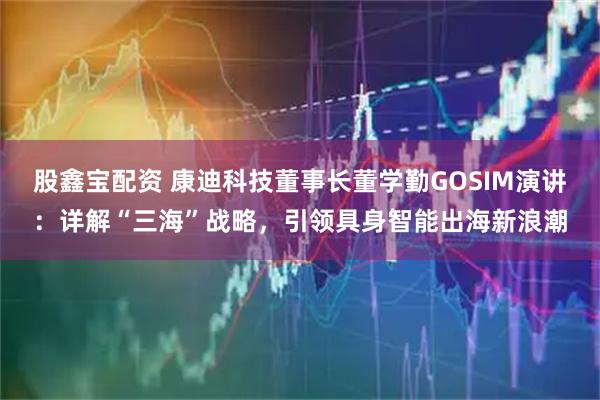 股鑫宝配资 康迪科技董事长董学勤GOSIM演讲：详解“三海”战略，引领具身智能出海新浪潮
