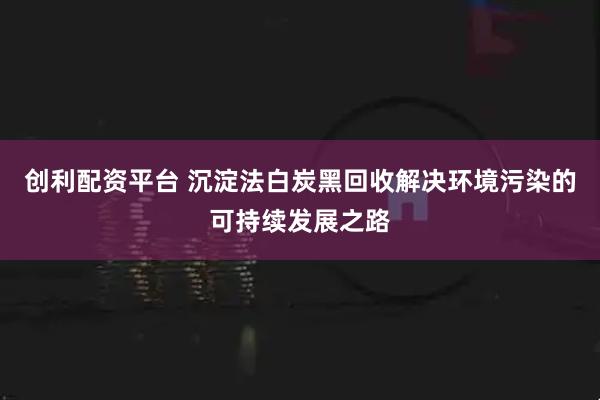 创利配资平台 沉淀法白炭黑回收解决环境污染的可持续发展之路