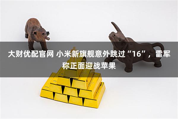 大财优配官网 小米新旗舰意外跳过“16”，雷军称正面迎战苹果
