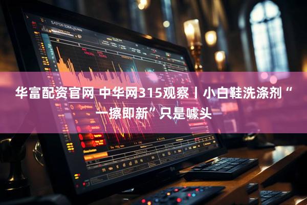华富配资官网 中华网315观察丨小白鞋洗涤剂“一擦即新”只是噱头
