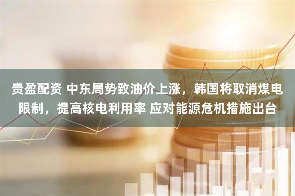 贵盈配资 中东局势致油价上涨，韩国将取消煤电限制，提高核电利用率 应对能源危机措施出台