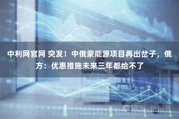 中利网官网 突发！中俄蒙能源项目再出岔子，俄方：优惠措施未来三年都给不了