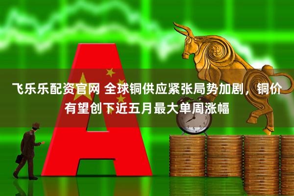 飞乐乐配资官网 全球铜供应紧张局势加剧，铜价有望创下近五月最大单周涨幅