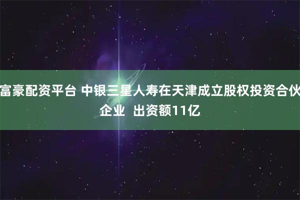 富豪配资平台 中银三星人寿在天津成立股权投资合伙企业  出资额11亿
