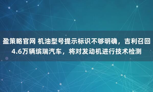 盈策略官网 机油型号提示标识不够明确，吉利召回4.6万辆缤瑞汽车，将对发动机进行技术检测