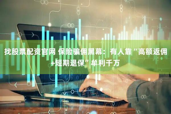 找股票配资官网 保险骗佣黑幕：有人靠“高额返佣+短期退保”牟利千万