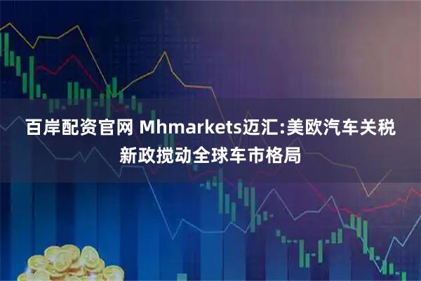 百岸配资官网 Mhmarkets迈汇:美欧汽车关税新政搅动全球车市格局