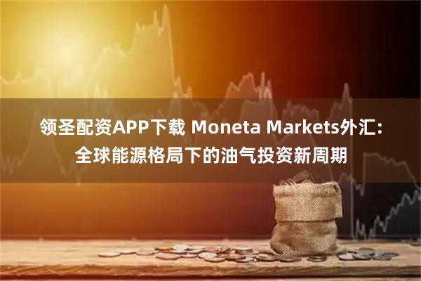 领圣配资APP下载 Moneta Markets外汇:全球能源格局下的油气投资新周期
