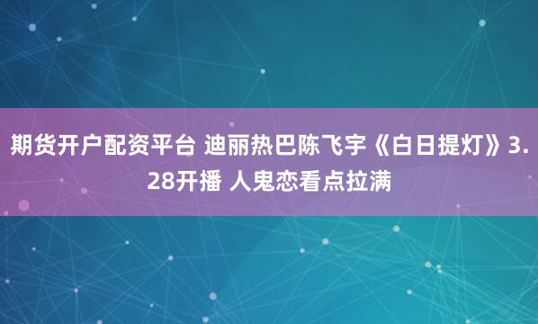 期货开户配资平台 迪丽热巴陈飞宇《白日提灯》3.28开播 人鬼恋看点拉满