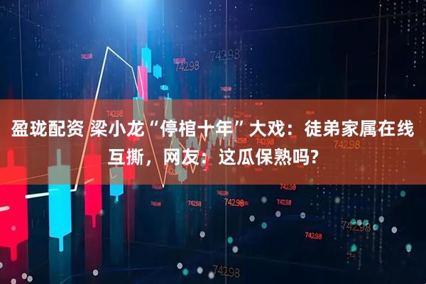 盈珑配资 梁小龙“停棺十年”大戏：徒弟家属在线互撕，网友：这瓜保熟吗?