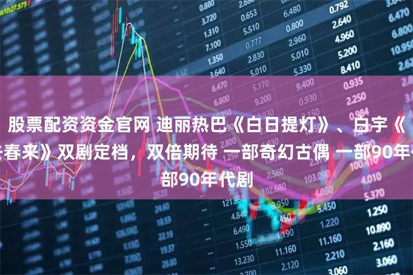 股票配资资金官网 迪丽热巴《白日提灯》、白宇《冬去春来》双剧定档，双倍期待 一部奇幻古偶 一部90年代剧
