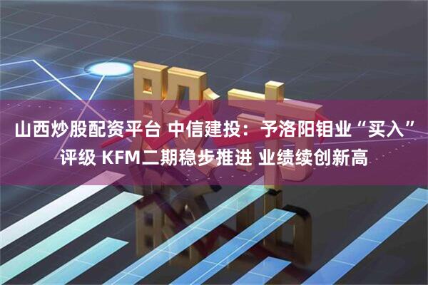 山西炒股配资平台 中信建投：予洛阳钼业“买入”评级 KFM二期稳步推进 业绩续创新高