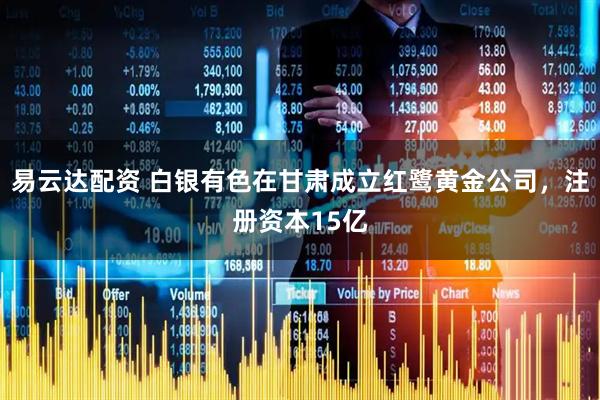 易云达配资 白银有色在甘肃成立红鹭黄金公司，注册资本15亿