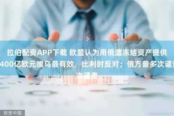 拉伯配资APP下载 欧盟认为用俄遭冻结资产提供1400亿欧元援乌最有效，比利时反对；俄方曾多次谴责