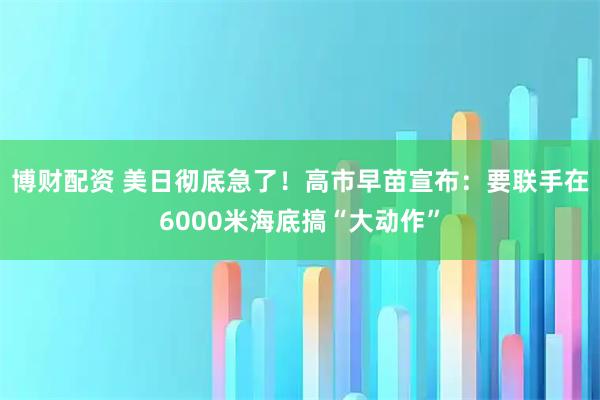 博财配资 美日彻底急了！高市早苗宣布：要联手在6000米海底搞“大动作”