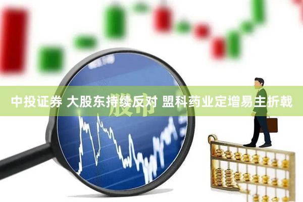 中投证券 大股东持续反对 盟科药业定增易主折戟