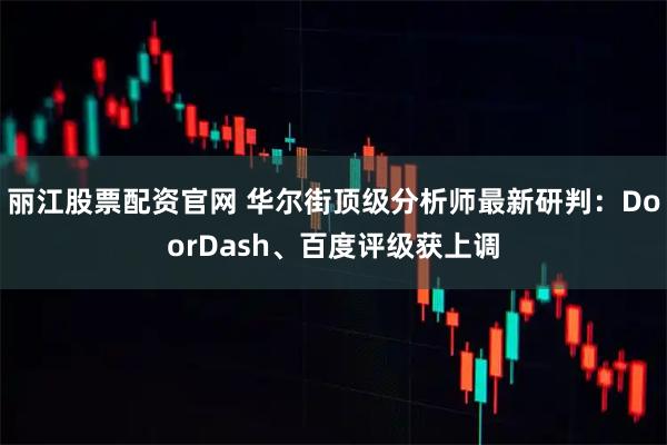 丽江股票配资官网 华尔街顶级分析师最新研判：DoorDash、百度评级获上调