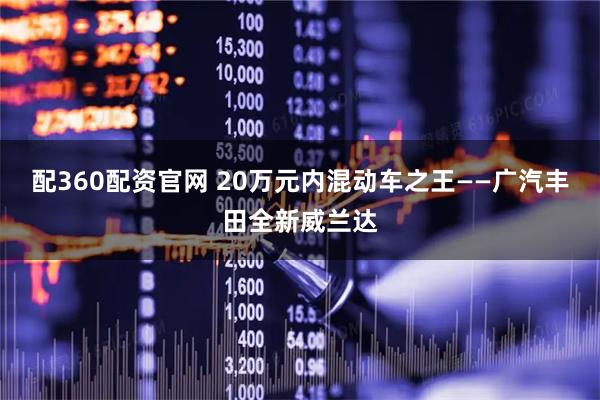 配360配资官网 20万元内混动车之王——广汽丰田全新威兰达