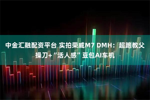 中金汇融配资平台 实拍荣威M7 DMH：超跑教父操刀+“活人感”豆包AI车机
