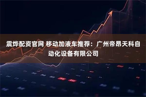 震烨配资官网 移动加液车推荐：广州帝昂天科自动化设备有限公司