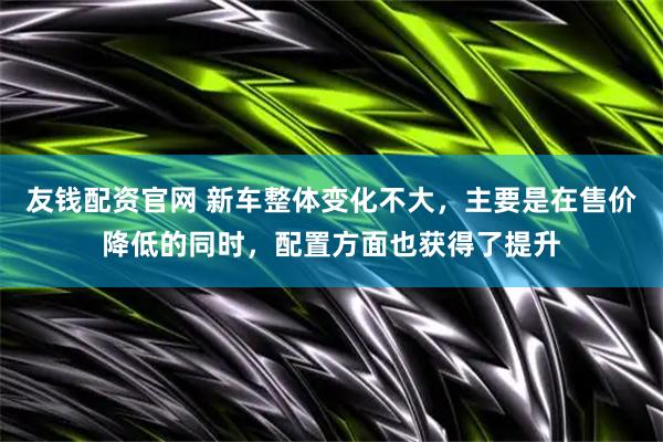 友钱配资官网 新车整体变化不大，主要是在售价降低的同时，配置方面也获得了提升