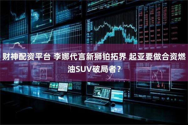 财神配资平台 李娜代言新狮铂拓界 起亚要做合资燃油SUV破局者？
