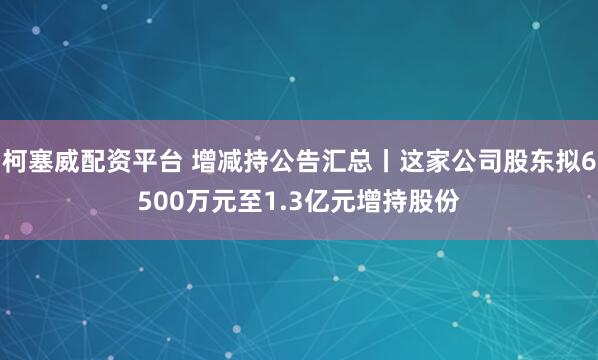 柯塞威配资平台 增减持公告汇总丨这家公司股东拟6500万元至1.3亿元增持股份