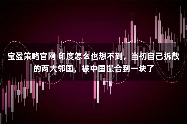 宝盈策略官网 印度怎么也想不到，当初自己拆散的两大邻国，被中国撮合到一块了