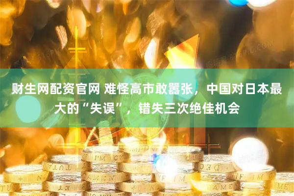 财生网配资官网 难怪高市敢嚣张，中国对日本最大的“失误”，错失三次绝佳机会