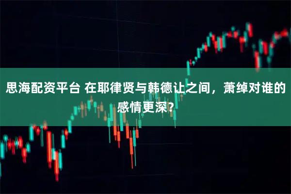 思海配资平台 在耶律贤与韩德让之间，萧绰对谁的感情更深？