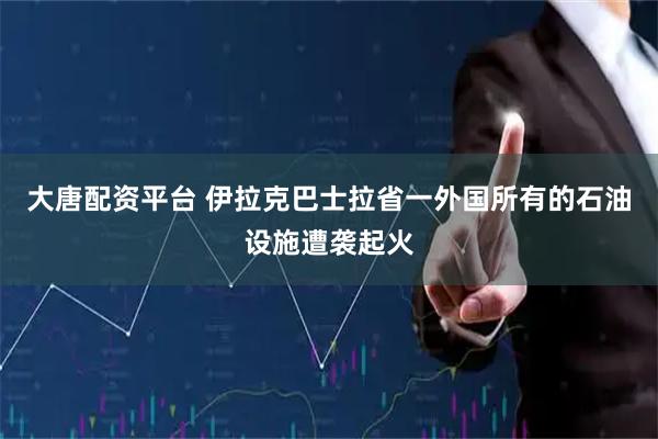 大唐配资平台 伊拉克巴士拉省一外国所有的石油设施遭袭起火