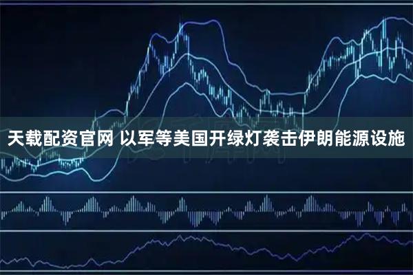 天载配资官网 以军等美国开绿灯袭击伊朗能源设施