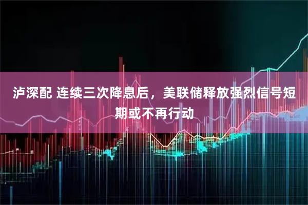 泸深配 连续三次降息后,美联储释放强烈信号短期或不再行动