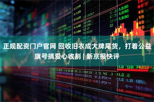 正规配资门户官网 回收旧衣成大牌尾货，打着公益旗号搞爱心收割 | 新京报快评