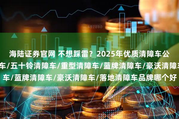海陆证券官网 不想踩雷？2025年优质清障车公司这样挑！，黄牌清障车/五十铃清障车/重型清障车/蓝牌清障车/豪沃清障车/落地清障车品牌哪个好