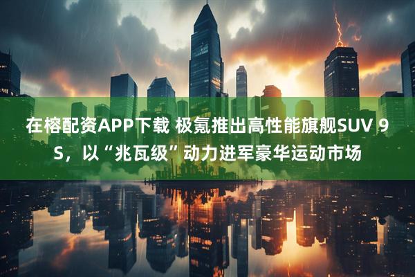 在榕配资APP下载 极氪推出高性能旗舰SUV 9S，以“兆瓦级”动力进军豪华运动市场