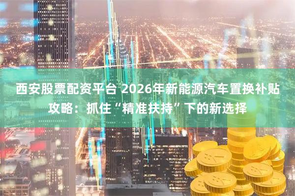 西安股票配资平台 2026年新能源汽车置换补贴攻略：抓住“精准扶持”下的新选择