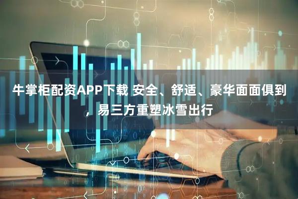 牛掌柜配资APP下载 安全、舒适、豪华面面俱到，易三方重塑冰雪出行