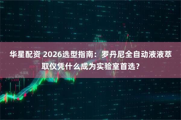 华星配资 2026选型指南：罗丹尼全自动液液萃取仪凭什么成为实验室首选？