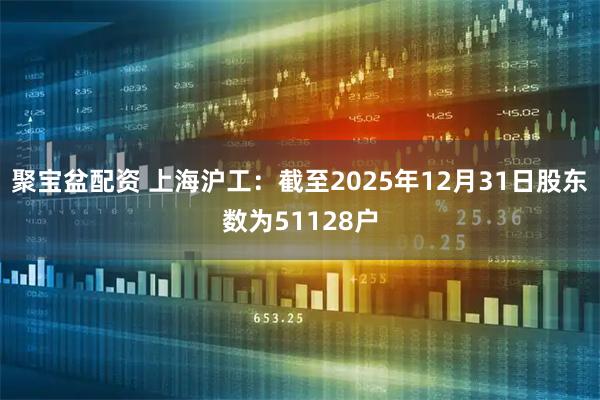 聚宝盆配资 上海沪工：截至2025年12月31日股东数为51128户