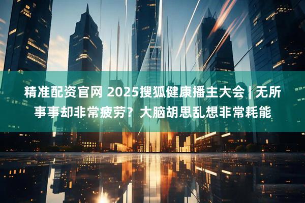 精准配资官网 2025搜狐健康播主大会 | 无所事事却非常疲劳？大脑胡思乱想非常耗能