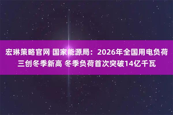 宏琳策略官网 国家能源局：2026年全国用电负荷三创冬季新高 冬季负荷首次突破14亿千瓦