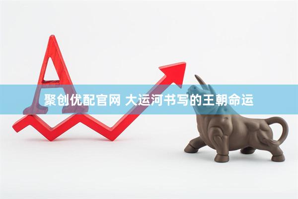 聚创优配官网 大运河书写的王朝命运