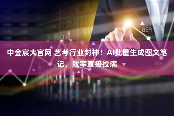 中金宸大官网 艺考行业封神！AI批量生成图文笔记，效率直接拉满